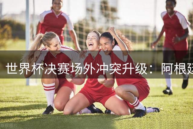 世界杯决赛场外冲突升级：阿根廷队沉默抗议引发足坛震动