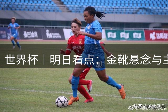 世界杯｜明日看点：金靴悬念与主帅告别交织的季军战