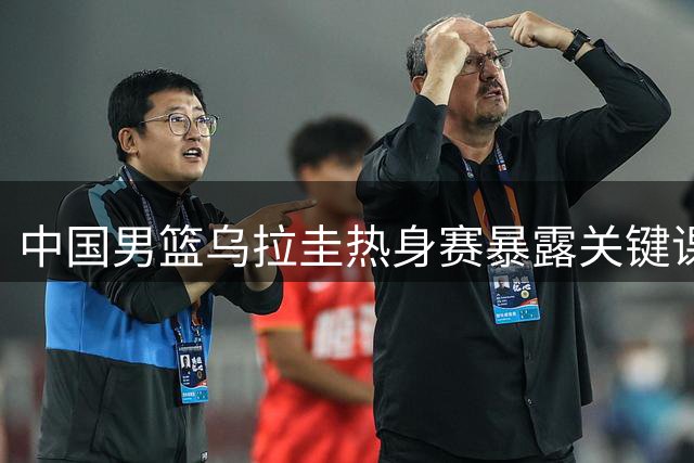 中国男篮乌拉圭热身赛暴露关键课题