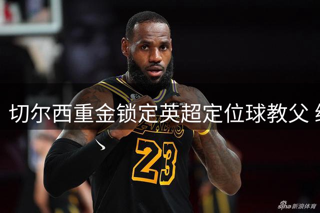 切尔西重金锁定英超定位球教父 维拉功勋教练将转投蓝军