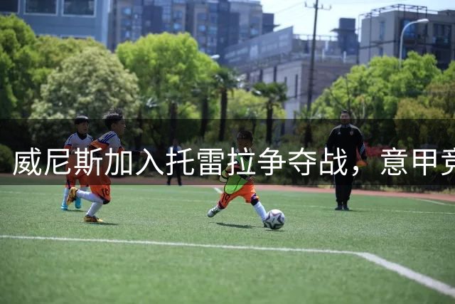 威尼斯加入托雷拉争夺战，意甲竞争再升温