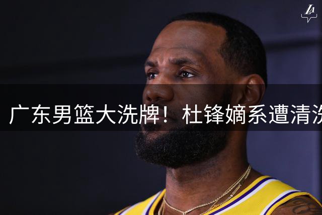 广东男篮大洗牌！杜锋嫡系遭清洗 杜润旺顶薪转会同曦