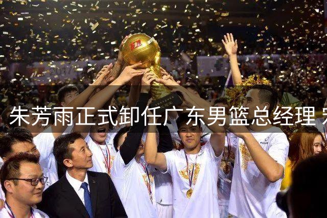 朱芳雨正式卸任广东男篮总经理 宏远开启新时代