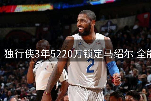 独行侠3年5220万锁定马绍尔 全能锋线将身披3号战袍续写达拉斯传奇