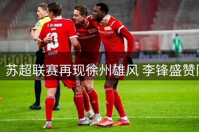 苏超联赛再现徐州雄风 李锋盛赞队员关键战展血性