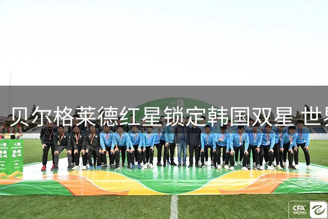 贝尔格莱德红星锁定韩国双星 世界杯国脚或登陆塞尔维亚