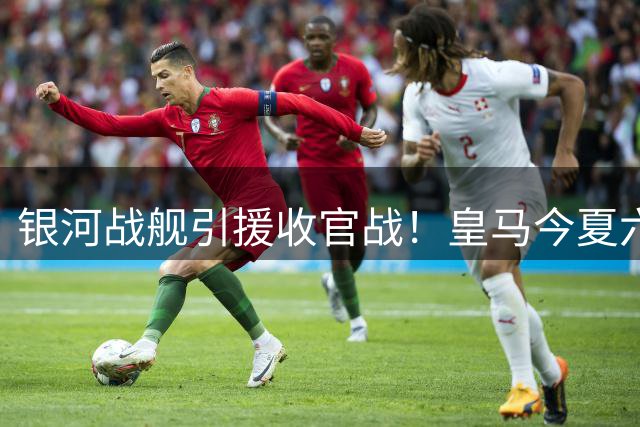 银河战舰引援收官战！皇马今夏六强援到齐 清洗大幕即将开启