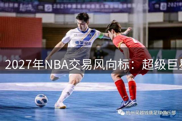 2027年NBA交易风向标：超级巨星谁将成转会焦点？
