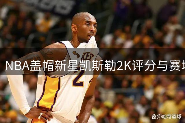 NBA盖帽新星凯斯勒2K评分与赛场表现反差引发热议